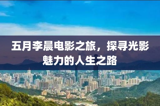 五月李晨电影之旅，探寻光影魅力的人生之路