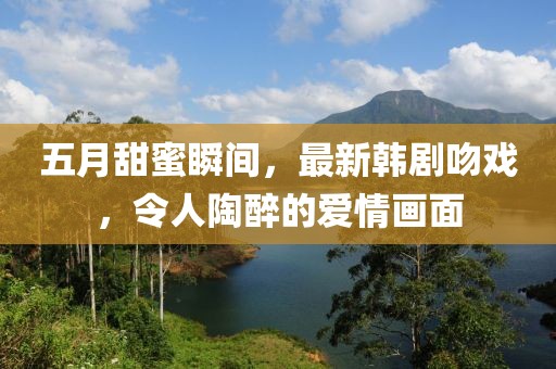 五月甜蜜瞬间，最新韩剧吻戏，令人陶醉的爱情画面