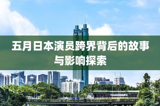 五月日本演员跨界背后的故事与影响探索