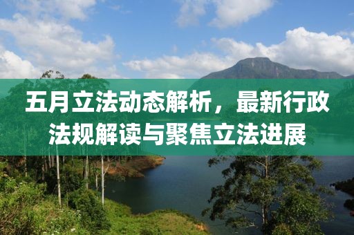 五月立法动态解析，最新行政法规解读与聚焦立法进展