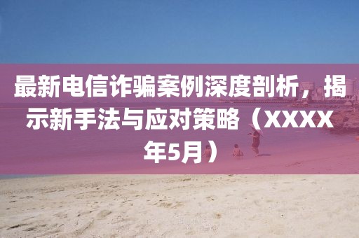最新电信诈骗案例深度剖析，揭示新手法与应对策略（XXXX年5月）