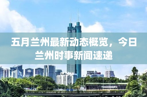 五月兰州最新动态概览，今日兰州时事新闻速递