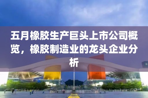 五月橡胶生产巨头上市公司概览，橡胶制造业的龙头企业分析