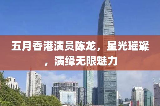 五月香港演员陈龙，星光璀璨，演绎无限魅力