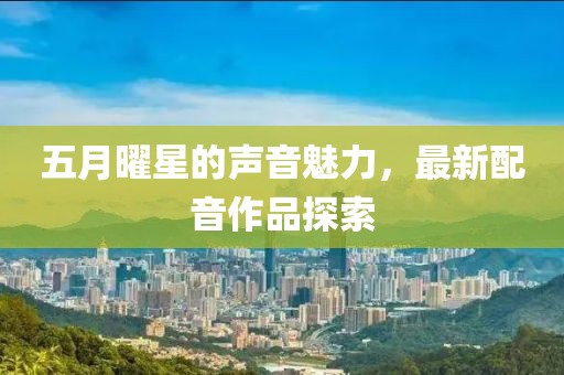 五月曜星的声音魅力，最新配音作品探索