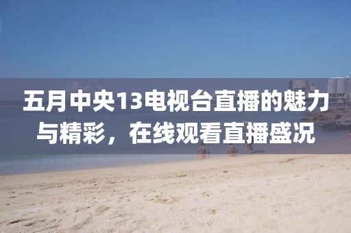 五月中央13电视台直播的魅力与精彩，在线观看直播盛况
