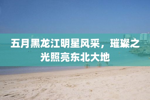 五月黑龙江明星风采，璀璨之光照亮东北大地