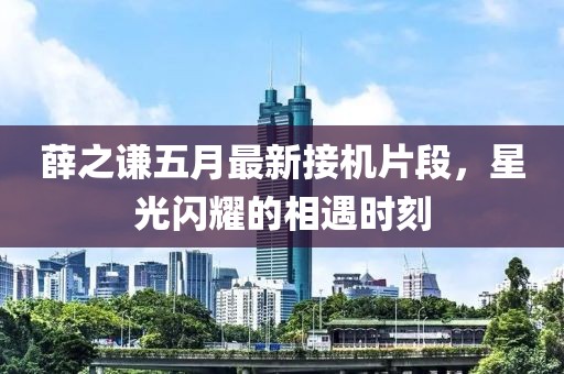 薛之谦五月最新接机片段，星光闪耀的相遇时刻