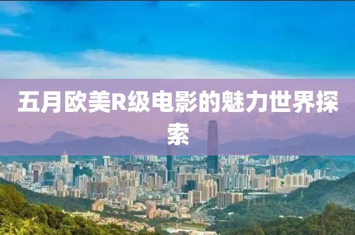 五月欧美R级电影的魅力世界探索
