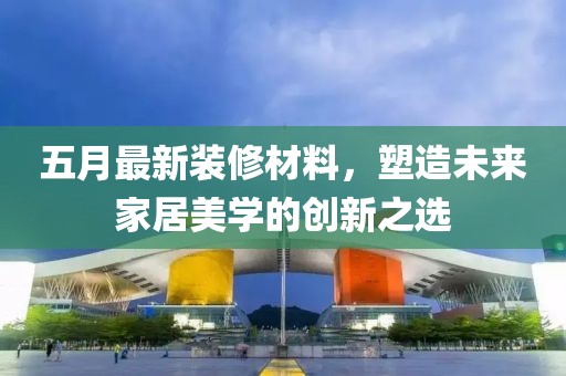 五月最新装修材料，塑造未来家居美学的创新之选