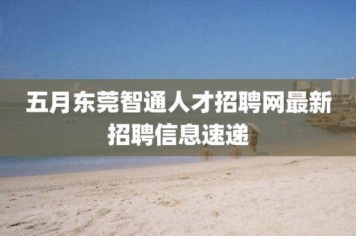 五月东莞智通人才招聘网最新招聘信息速递