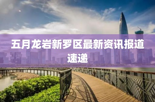 五月龙岩新罗区最新资讯报道速递
