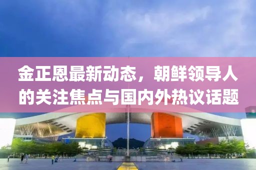金正恩最新动态，朝鲜领导人的关注焦点与国内外热议话题