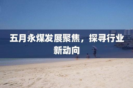 五月永煤发展聚焦，探寻行业新动向