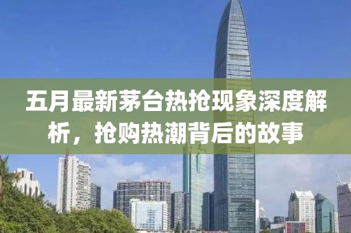 五月最新茅台热抢现象深度解析，抢购热潮背后的故事