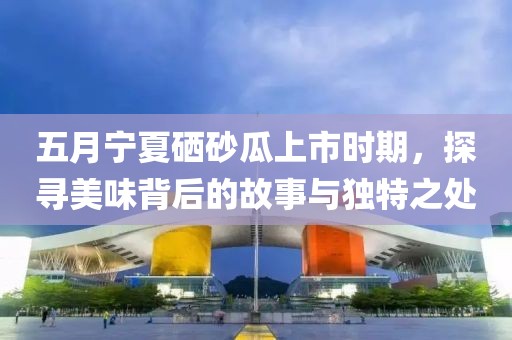 五月宁夏硒砂瓜上市时期，探寻美味背后的故事与独特之处