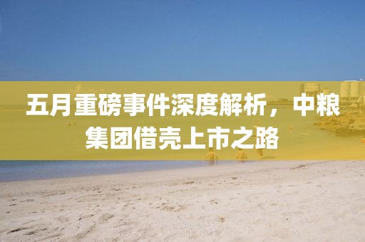 五月重磅事件深度解析，中粮集团借壳上市之路