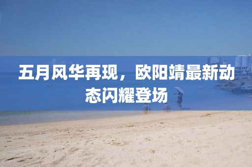 五月风华再现，欧阳靖最新动态闪耀登场
