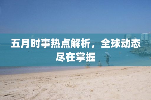 五月时事热点解析，全球动态尽在掌握