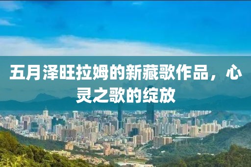 五月泽旺拉姆的新藏歌作品，心灵之歌的绽放