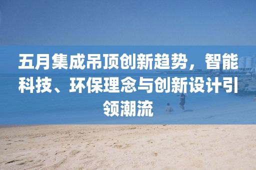 五月集成吊顶创新趋势，智能科技、环保理念与创新设计引领潮流