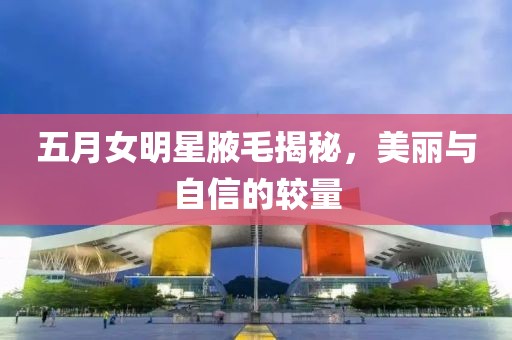 五月女明星腋毛揭秘，美丽与自信的较量
