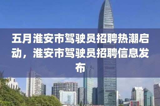 五月淮安市驾驶员招聘热潮启动，淮安市驾驶员招聘信息发布