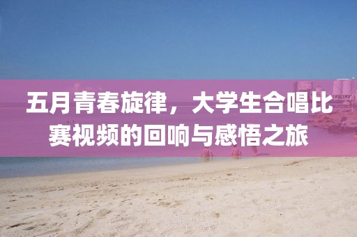 五月青春旋律，大学生合唱比赛视频的回响与感悟之旅