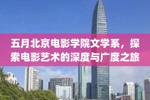 五月北京电影学院文学系，探索电影艺术的深度与广度之旅