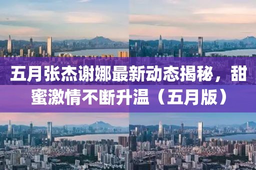五月张杰谢娜最新动态揭秘，甜蜜激情不断升温（五月版）