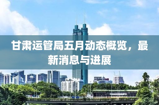 甘肃运管局五月动态概览，最新消息与进展