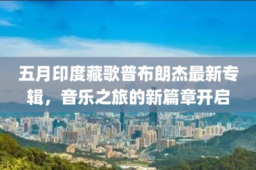 五月印度藏歌普布朗杰最新专辑，音乐之旅的新篇章开启