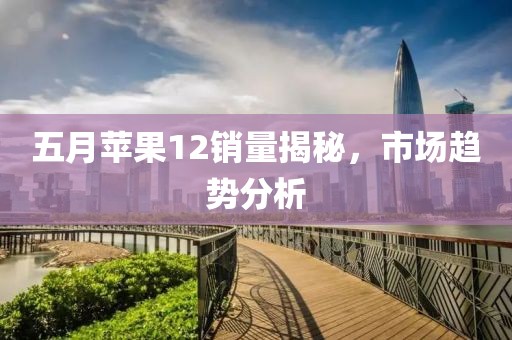 五月苹果12销量揭秘，市场趋势分析