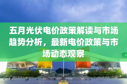 五月光伏电价政策解读与市场趋势分析，最新电价政策与市场动态观察