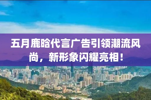 五月鹿晗代言广告引领潮流风尚，新形象闪耀亮相！