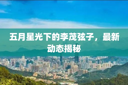 五月星光下的李茂弦子，最新动态揭秘
