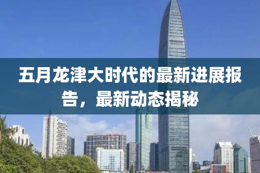 五月龙津大时代的最新进展报告，最新动态揭秘