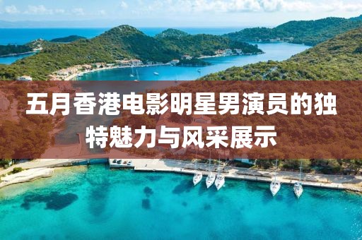 五月香港电影明星男演员的独特魅力与风采展示