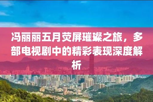 冯丽丽五月荧屏璀璨之旅，多部电视剧中的精彩表现深度解析