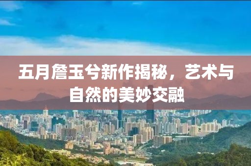 五月詹玉兮新作揭秘，艺术与自然的美妙交融