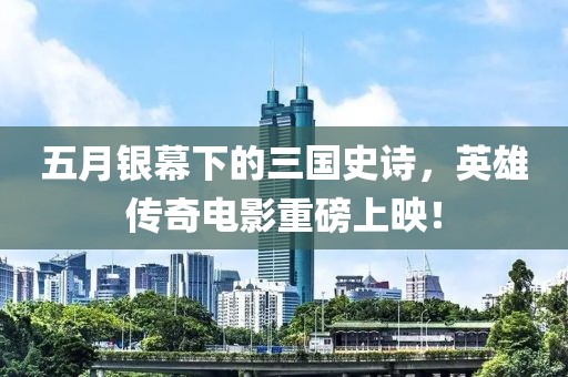 五月银幕下的三国史诗，英雄传奇电影重磅上映！