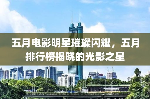 五月电影明星璀璨闪耀，五月排行榜揭晓的光影之星