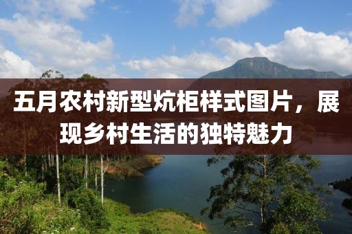 五月农村新型炕柜样式图片，展现乡村生活的独特魅力