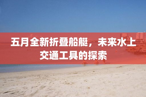 五月全新折叠船艇，未来水上交通工具的探索