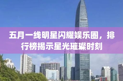 五月一线明星闪耀娱乐圈，排行榜揭示星光璀璨时刻