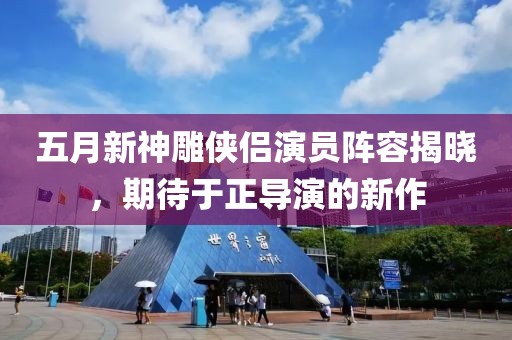 五月新神雕侠侣演员阵容揭晓，期待于正导演的新作