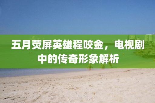 五月荧屏英雄程咬金，电视剧中的传奇形象解析