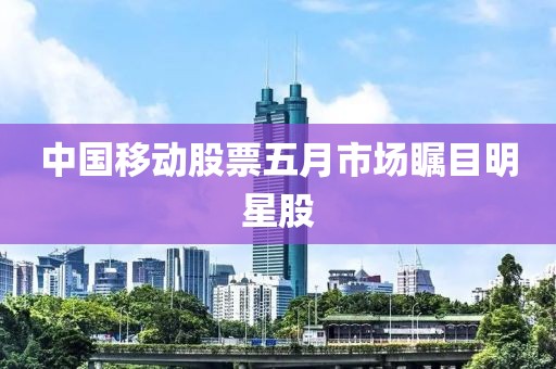 中国移动股票五月市场瞩目明星股