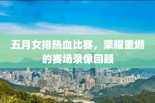五月女排热血比赛，荣耀重燃的赛场录像回顾