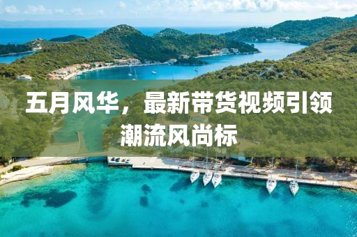 五月风华，最新带货视频引领潮流风尚标